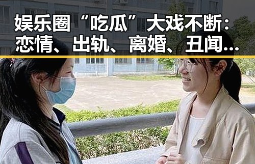 娱乐圈“吃瓜”大戏不断:恋情、出轨、离婚、丑闻全都上演?